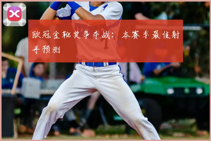 欧冠金靴奖争夺战：本赛季最佳射手预测