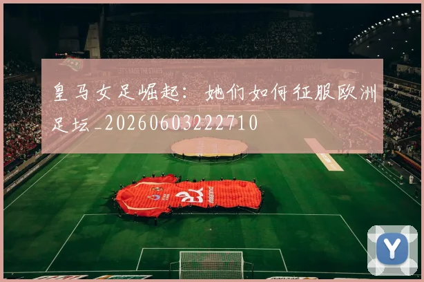 皇马女足崛起:她们如何征服欧洲足坛_20260603222710