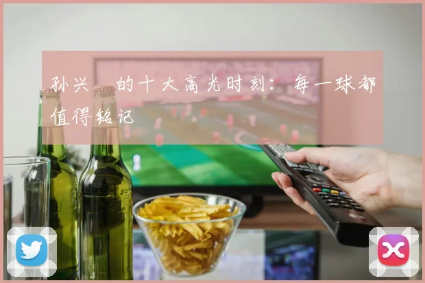 孙兴慜的十大高光时刻：每一球都值得铭记