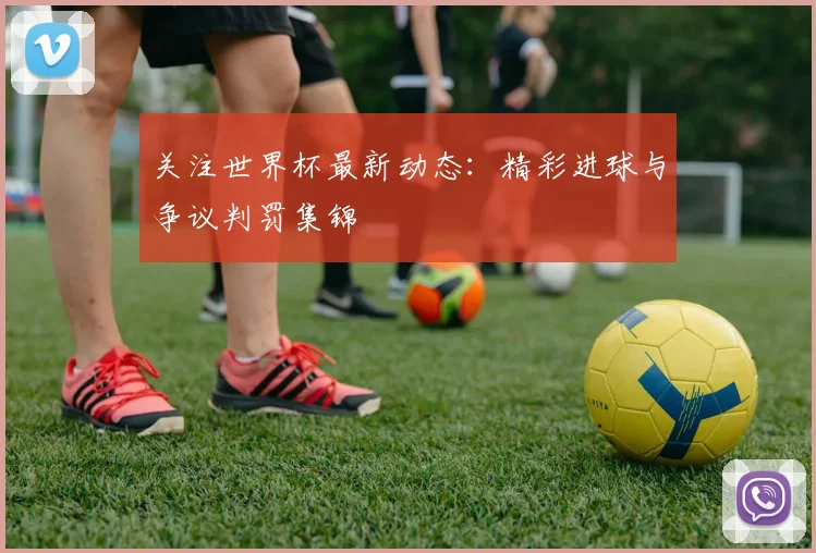 关注世界杯最新动态：精彩进球与争议判罚集锦