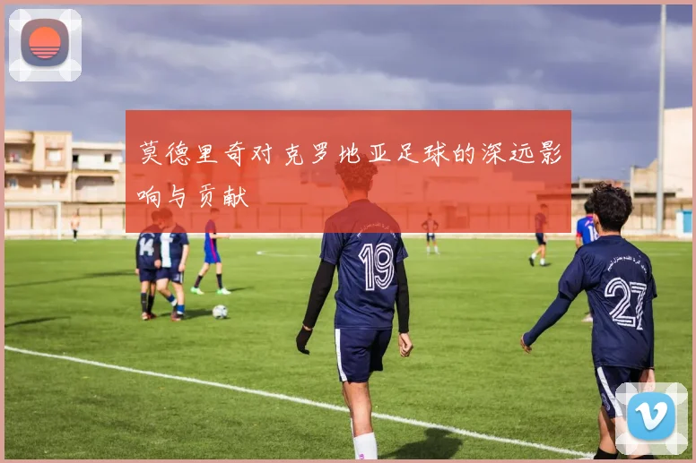莫德里奇对克罗地亚足球的深远影响与贡献