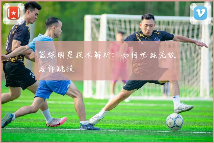 篮球明星技术解析：如何练就无敌后仰跳投