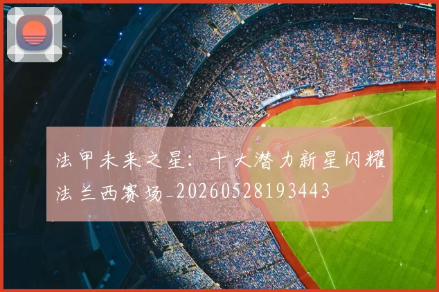 法甲未来之星：十大潜力新星闪耀法兰西赛场_20260528193443