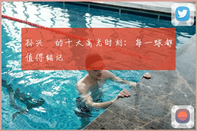 孙兴慜的十大高光时刻:每一球都值得铭记