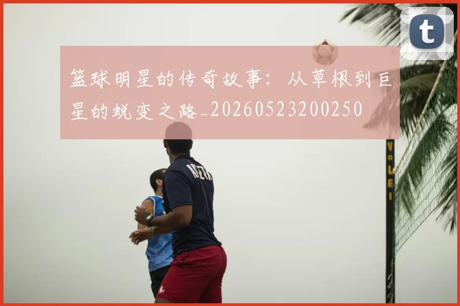 篮球明星的传奇故事：从草根到巨星的蜕变之路_20260523200250