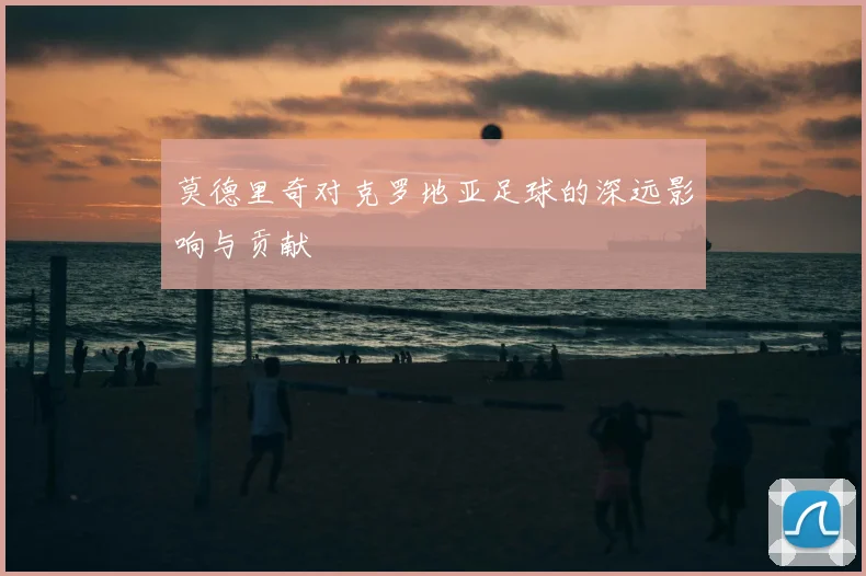 莫德里奇对克罗地亚足球的深远影响与贡献