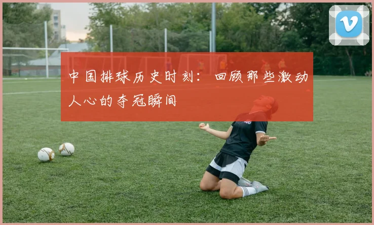 中国排球历史时刻：回顾那些激动人心的夺冠瞬间