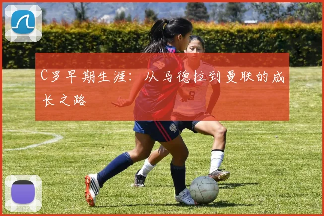 C罗早期生涯：从马德拉到曼联的成长之路