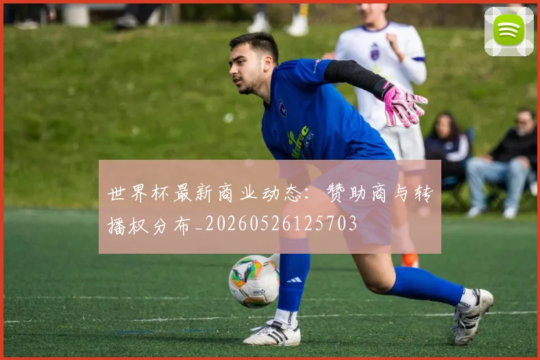 世界杯最新商业动态:赞助商与转播权分布_20260526125703