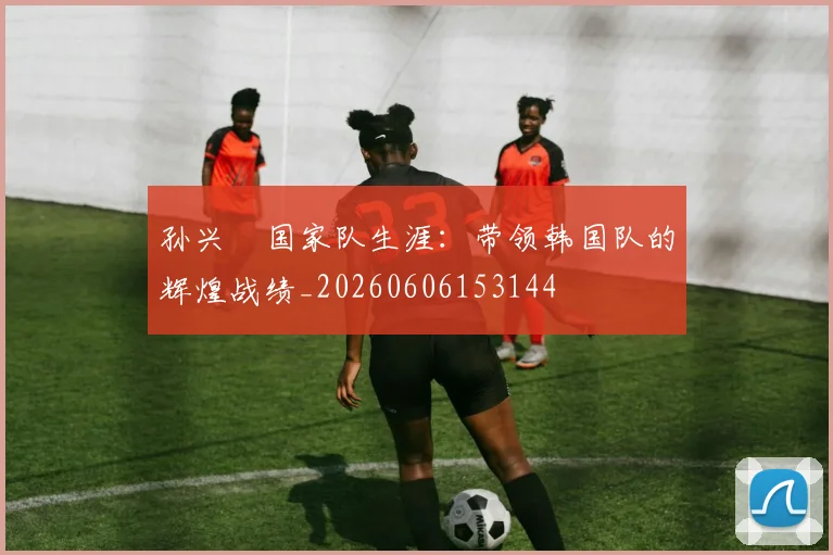 孙兴慜国家队生涯:带领韩国队的辉煌战绩_20260606153144