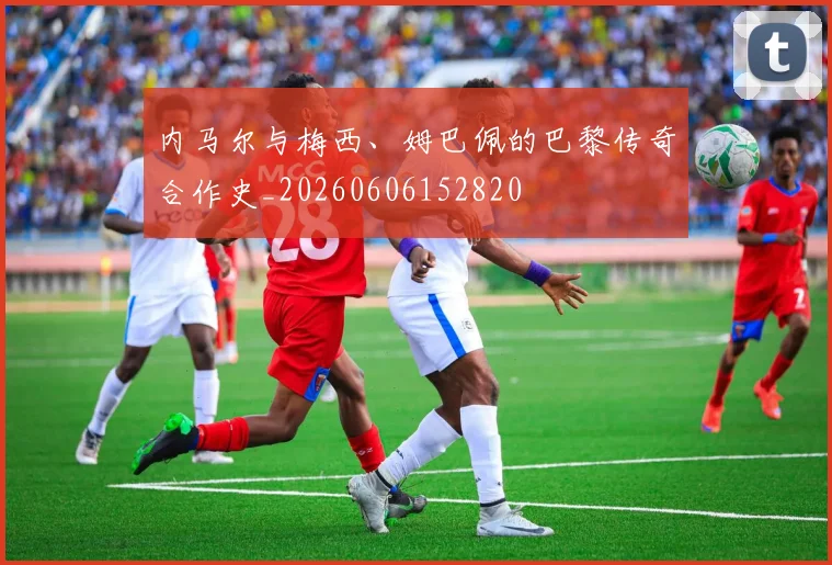 内马尔与梅西、姆巴佩的巴黎传奇合作史_20260606152820