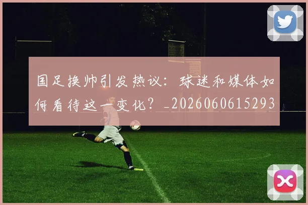 国足换帅引发热议：球迷和媒体如何看待这一变化？_20260606152935