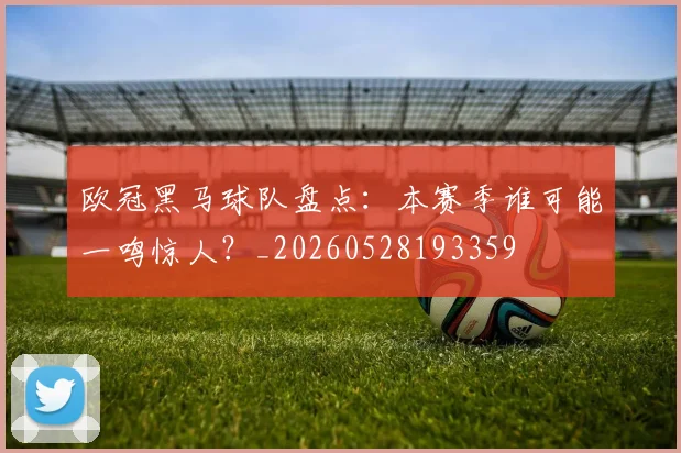 欧冠黑马球队盘点：本赛季谁可能一鸣惊人？_20260528193359