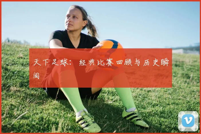 天下足球:经典比赛回顾与历史瞬间